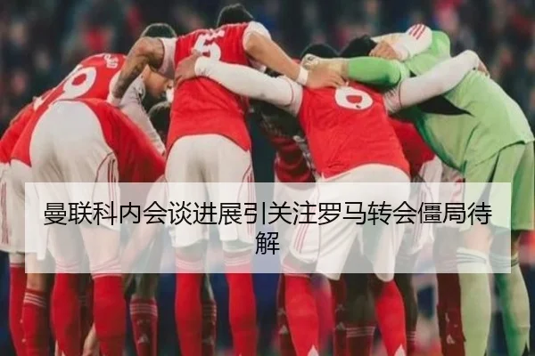 曼联科内会谈进展引关注罗马转会僵局待解