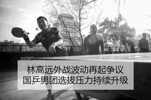 林高远外战波动再起争议 国乒男团选拔压力持续升级