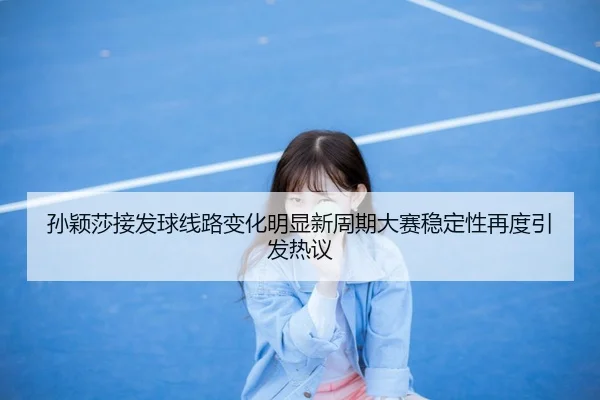 孙颖莎接发球线路变化明显新周期大赛稳定性再度引发热议